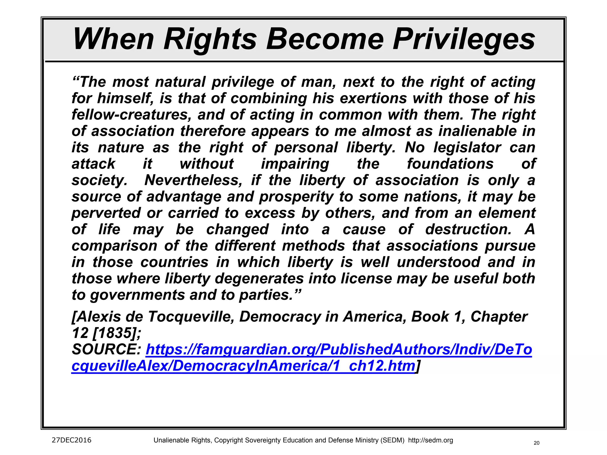 20
When Rights Become Privileges
“The most natural privilege of man, next to the right of acting
for himself, is that of combining his exertions with those of his
fellow-creatures, and of acting in common with them. The right
of association therefore appears to me almost as inalienable in
its nature as the right of personal liberty. No legislator can
attack it without impairing the foundations of
society. Nevertheless, if the liberty of association is only a
source of advantage and prosperity to some nations, it may be
perverted or carried to excess by others, and from an element
of life may be changed into a cause of destruction. A
comparison of the different methods that associations pursue
in those countries in which liberty is well understood and in
those where liberty degenerates into license may be useful both
to governments and to parties.”
[Alexis de Tocqueville, Democracy in America, Book 1, Chapter
12 [1835];
SOURCE: https://famguardian.org/PublishedAuthors/Indiv/DeTo
cquevilleAlex/DemocracyInAmerica/1_ch12.htm]
27DEC2016 Unalienable Rights, Copyright Sovereignty Education and Defense Ministry (SEDM) http://sedm.org
 