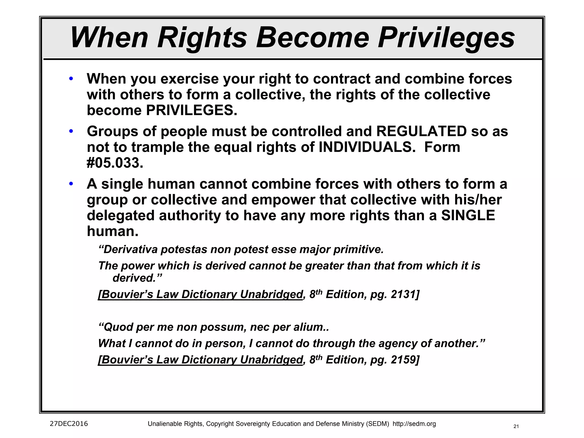 21
When Rights Become Privileges
• When you exercise your right to contract and combine forces
with others to form a collective, the rights of the collective
become PRIVILEGES.
• Groups of people must be controlled and REGULATED so as
not to trample the equal rights of INDIVIDUALS. Form
#05.033.
• A single human cannot combine forces with others to form a
group or collective and empower that collective with his/her
delegated authority to have any more rights than a SINGLE
human.
“Derivativa potestas non potest esse major primitive.
The power which is derived cannot be greater than that from which it is
derived.”
[Bouvier’s Law Dictionary Unabridged, 8th Edition, pg. 2131]
“Quod per me non possum, nec per alium..
What I cannot do in person, I cannot do through the agency of another.”
[Bouvier’s Law Dictionary Unabridged, 8th Edition, pg. 2159]
27DEC2016 Unalienable Rights, Copyright Sovereignty Education and Defense Ministry (SEDM) http://sedm.org
 