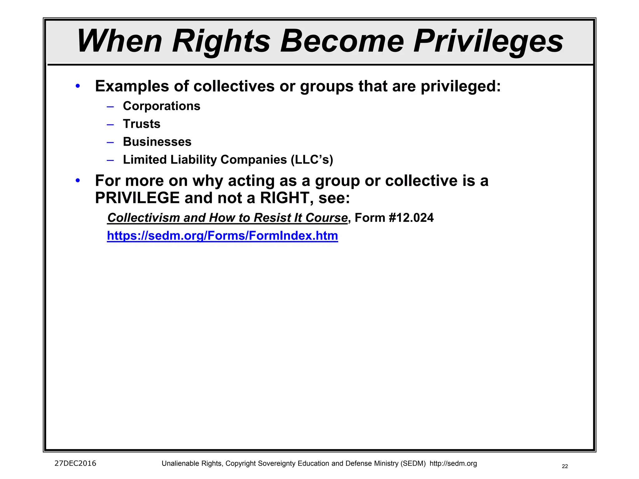 22
When Rights Become Privileges
• Examples of collectives or groups that are privileged:
– Corporations
– Trusts
– Businesses
– Limited Liability Companies (LLC’s)
• For more on why acting as a group or collective is a
PRIVILEGE and not a RIGHT, see:
Collectivism and How to Resist It Course, Form #12.024
https://sedm.org/Forms/FormIndex.htm
27DEC2016 Unalienable Rights, Copyright Sovereignty Education and Defense Ministry (SEDM) http://sedm.org
 