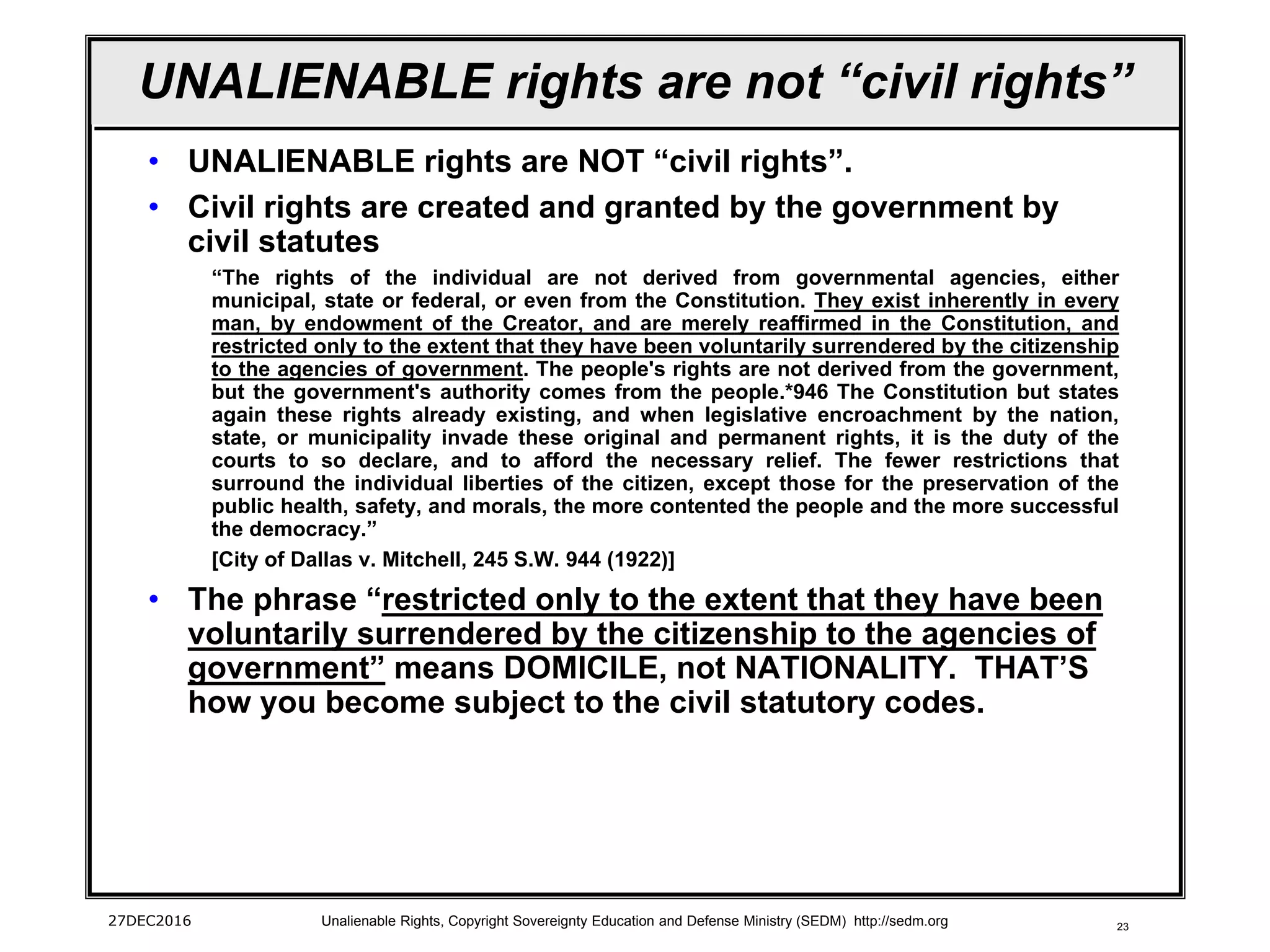 23
UNALIENABLE rights are not “civil rights”
• UNALIENABLE rights are NOT “civil rights”.
• Civil rights are created and granted by the government by
civil statutes
“The rights of the individual are not derived from governmental agencies, either
municipal, state or federal, or even from the Constitution. They exist inherently in every
man, by endowment of the Creator, and are merely reaffirmed in the Constitution, and
restricted only to the extent that they have been voluntarily surrendered by the citizenship
to the agencies of government. The people's rights are not derived from the government,
but the government's authority comes from the people.*946 The Constitution but states
again these rights already existing, and when legislative encroachment by the nation,
state, or municipality invade these original and permanent rights, it is the duty of the
courts to so declare, and to afford the necessary relief. The fewer restrictions that
surround the individual liberties of the citizen, except those for the preservation of the
public health, safety, and morals, the more contented the people and the more successful
the democracy.”
[City of Dallas v. Mitchell, 245 S.W. 944 (1922)]
• The phrase “restricted only to the extent that they have been
voluntarily surrendered by the citizenship to the agencies of
government” means DOMICILE, not NATIONALITY. THAT’S
how you become subject to the civil statutory codes.
27DEC2016 Unalienable Rights, Copyright Sovereignty Education and Defense Ministry (SEDM) http://sedm.org
 