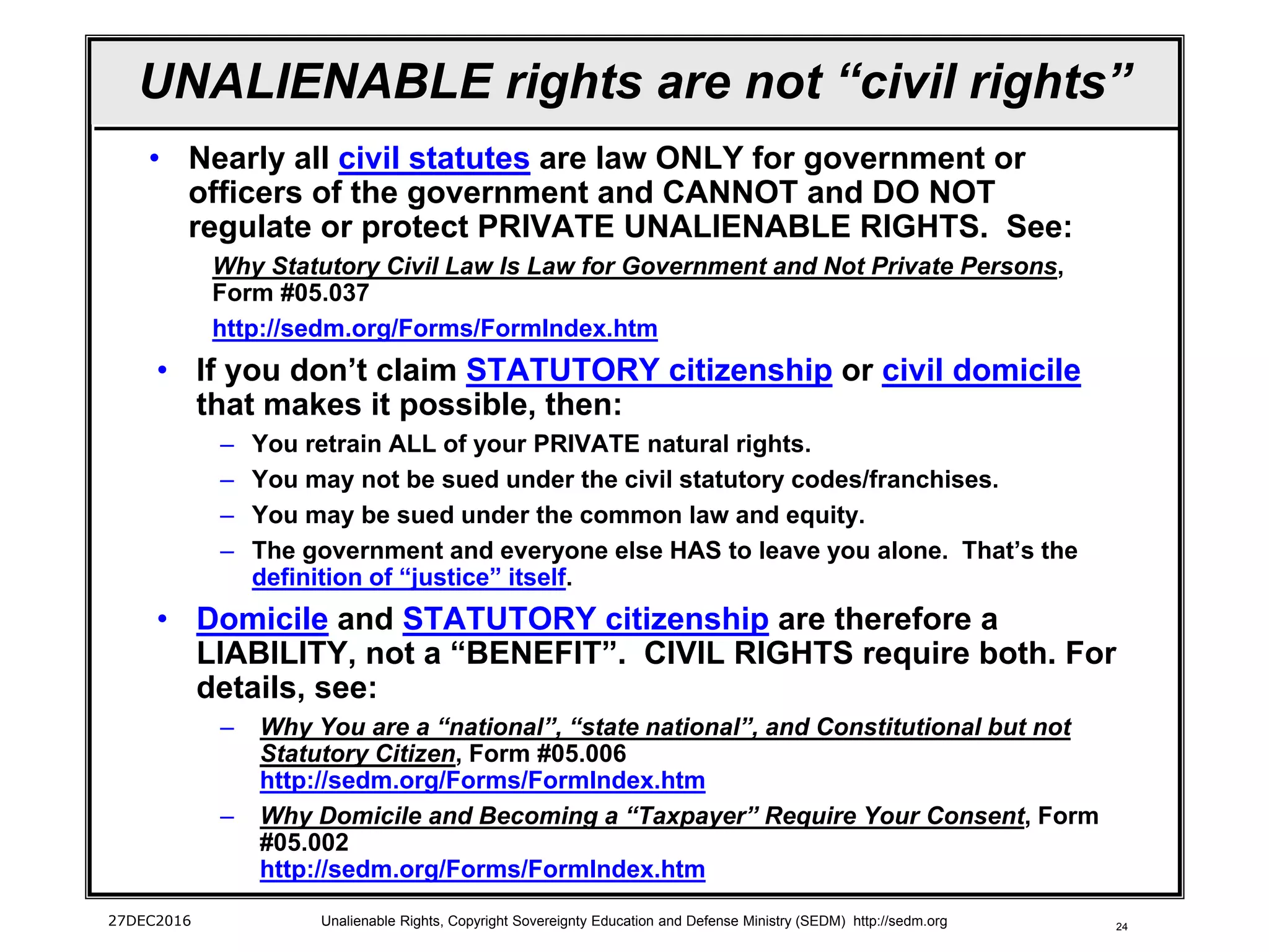 24
UNALIENABLE rights are not “civil rights”
• Nearly all civil statutes are law ONLY for government or
officers of the government and CANNOT and DO NOT
regulate or protect PRIVATE UNALIENABLE RIGHTS. See:
Why Statutory Civil Law Is Law for Government and Not Private Persons,
Form #05.037
http://sedm.org/Forms/FormIndex.htm
• If you don’t claim STATUTORY citizenship or civil domicile
that makes it possible, then:
– You retrain ALL of your PRIVATE natural rights.
– You may not be sued under the civil statutory codes/franchises.
– You may be sued under the common law and equity.
– The government and everyone else HAS to leave you alone. That’s the
definition of “justice” itself.
• Domicile and STATUTORY citizenship are therefore a
LIABILITY, not a “BENEFIT”. CIVIL RIGHTS require both. For
details, see:
– Why You are a “national”, “state national”, and Constitutional but not
Statutory Citizen, Form #05.006
http://sedm.org/Forms/FormIndex.htm
– Why Domicile and Becoming a “Taxpayer” Require Your Consent, Form
#05.002
http://sedm.org/Forms/FormIndex.htm
27DEC2016 Unalienable Rights, Copyright Sovereignty Education and Defense Ministry (SEDM) http://sedm.org
 