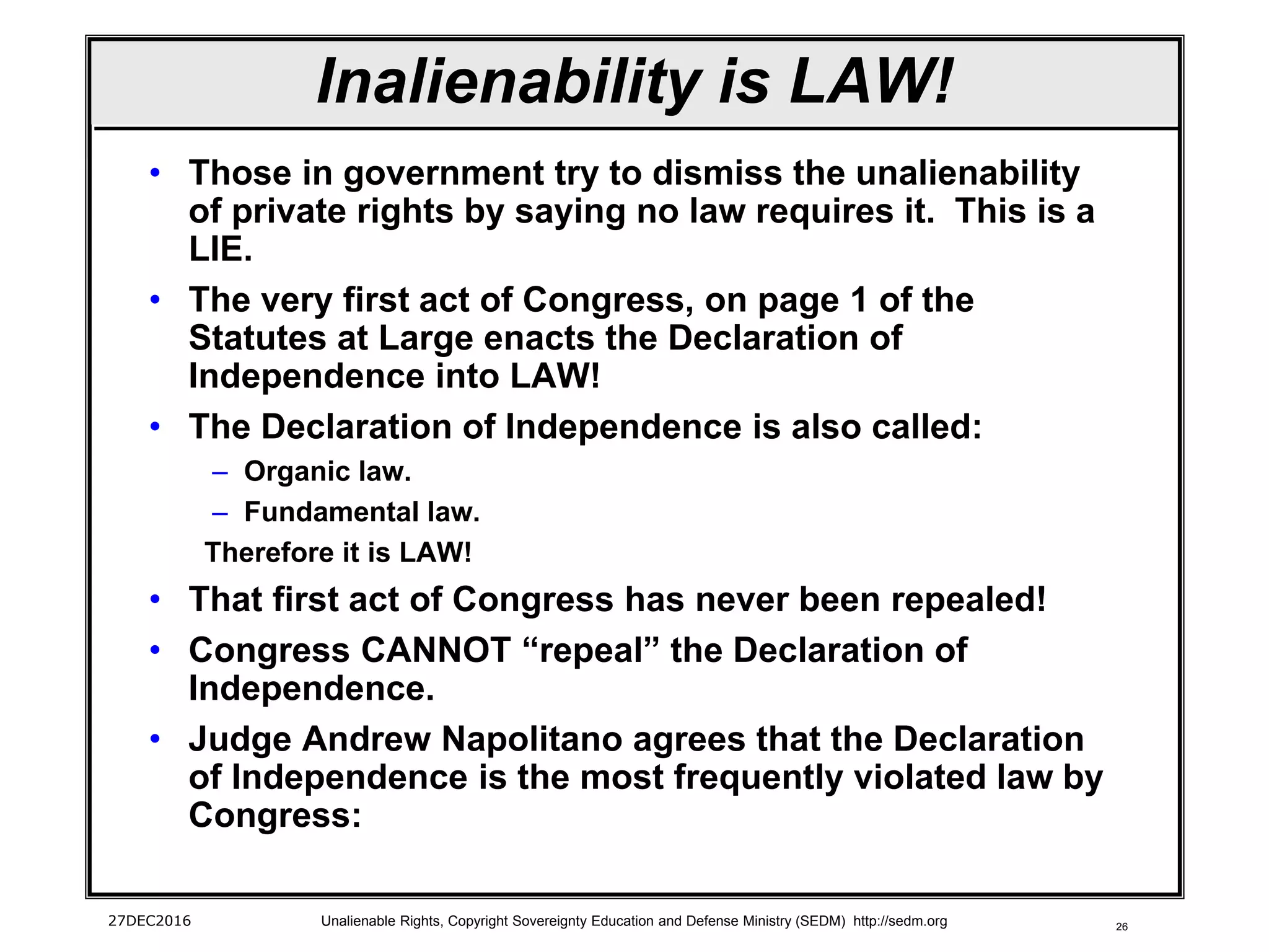 26
Inalienability is LAW!
• Those in government try to dismiss the unalienability
of private rights by saying no law requires it. This is a
LIE.
• The very first act of Congress, on page 1 of the
Statutes at Large enacts the Declaration of
Independence into LAW!
• The Declaration of Independence is also called:
– Organic law.
– Fundamental law.
Therefore it is LAW!
• That first act of Congress has never been repealed!
• Congress CANNOT “repeal” the Declaration of
Independence.
• Judge Andrew Napolitano agrees that the Declaration
of Independence is the most frequently violated law by
Congress:
27DEC2016 Unalienable Rights, Copyright Sovereignty Education and Defense Ministry (SEDM) http://sedm.org
 