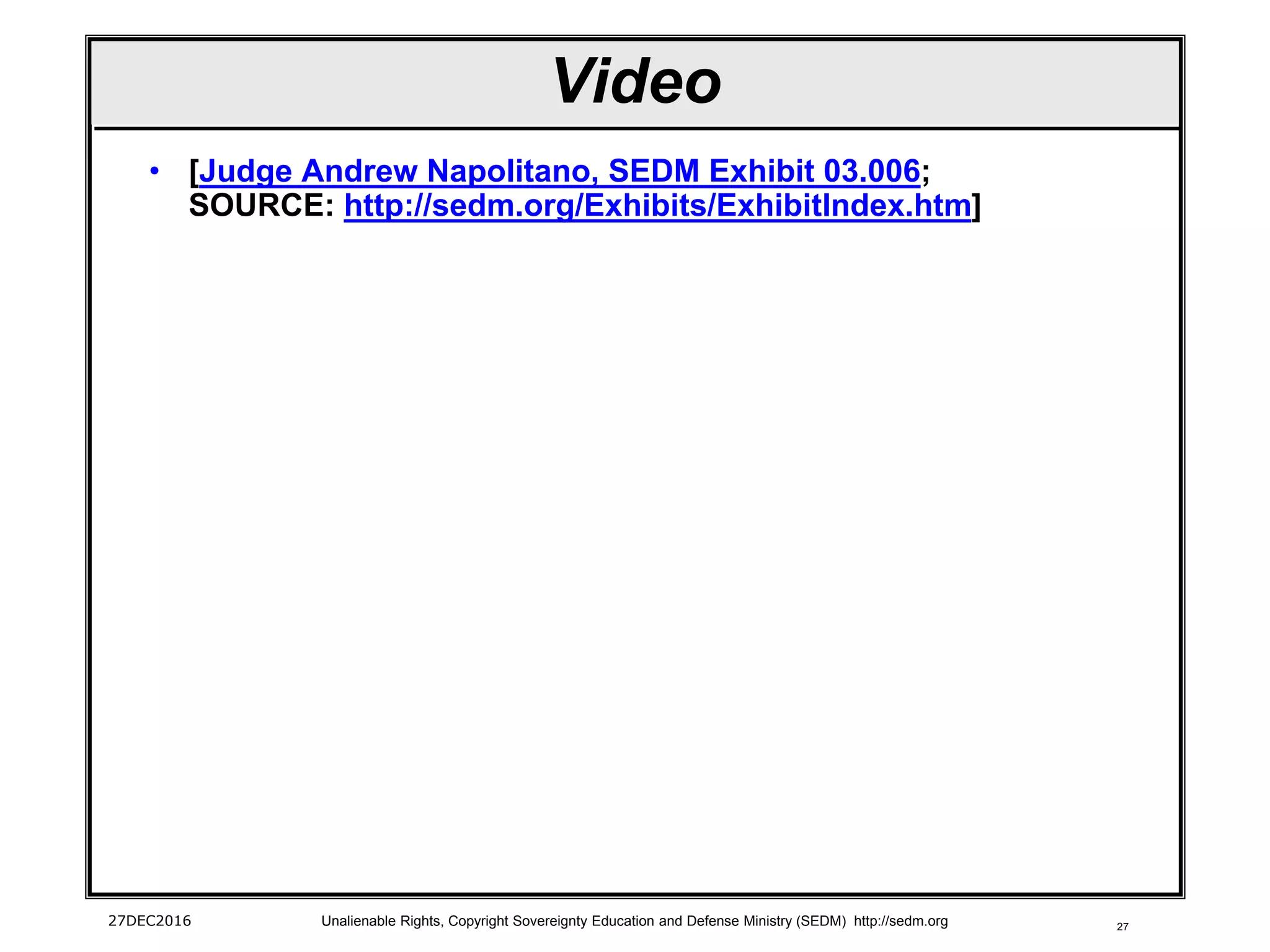 27
Video
• [Judge Andrew Napolitano, SEDM Exhibit 03.006;
SOURCE: http://sedm.org/Exhibits/ExhibitIndex.htm]
27DEC2016 Unalienable Rights, Copyright Sovereignty Education and Defense Ministry (SEDM) http://sedm.org
 