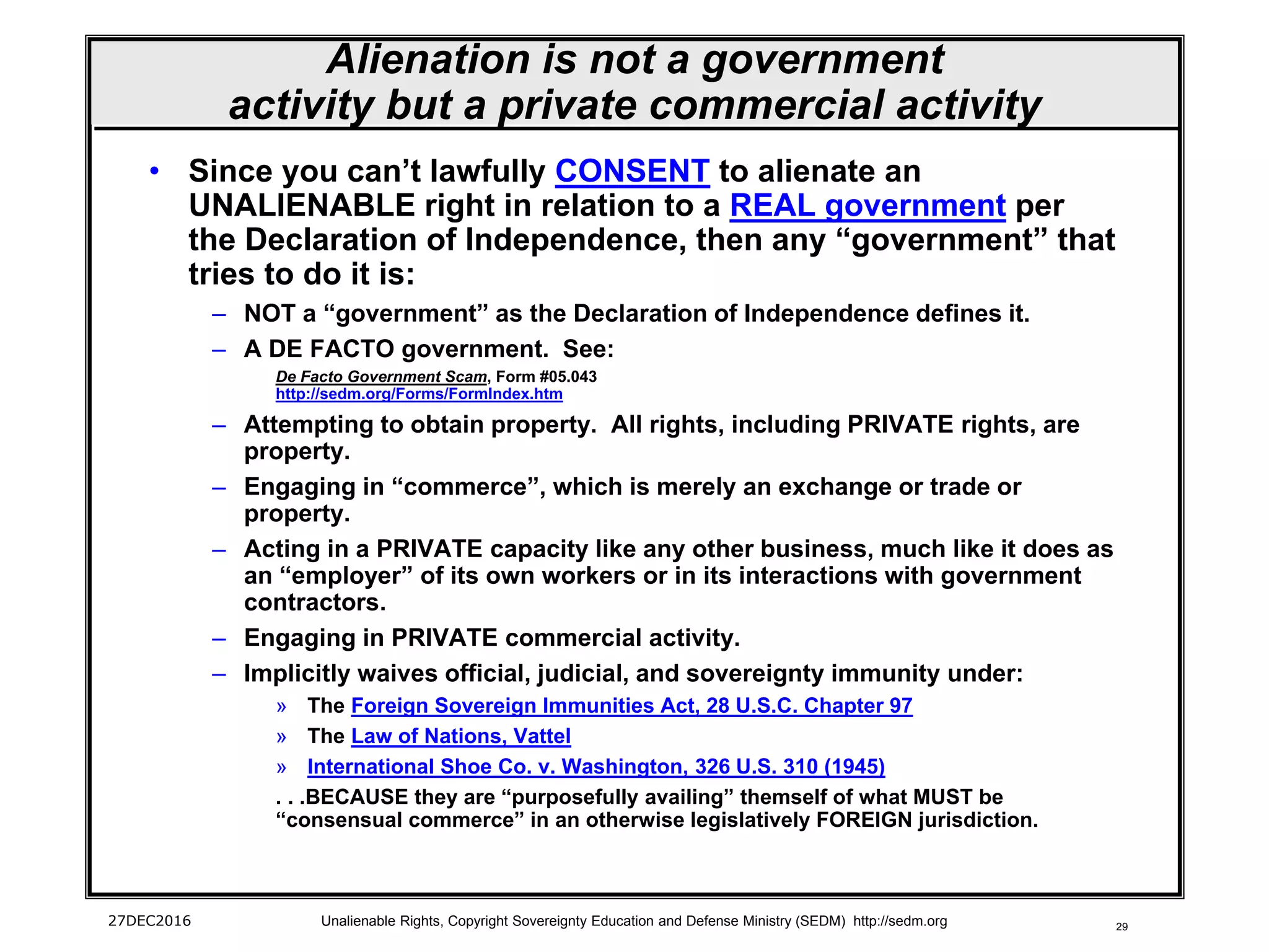 29
Alienation is not a government
activity but a private commercial activity
• Since you can’t lawfully CONSENT to alienate an
UNALIENABLE right in relation to a REAL government per
the Declaration of Independence, then any “government” that
tries to do it is:
– NOT a “government” as the Declaration of Independence defines it.
– A DE FACTO government. See:
De Facto Government Scam, Form #05.043
http://sedm.org/Forms/FormIndex.htm
– Attempting to obtain property. All rights, including PRIVATE rights, are
property.
– Engaging in “commerce”, which is merely an exchange or trade or
property.
– Acting in a PRIVATE capacity like any other business, much like it does as
an “employer” of its own workers or in its interactions with government
contractors.
– Engaging in PRIVATE commercial activity.
– Implicitly waives official, judicial, and sovereignty immunity under:
» The Foreign Sovereign Immunities Act, 28 U.S.C. Chapter 97
» The Law of Nations, Vattel
» International Shoe Co. v. Washington, 326 U.S. 310 (1945)
. . .BECAUSE they are “purposefully availing” themself of what MUST be
“consensual commerce” in an otherwise legislatively FOREIGN jurisdiction.
27DEC2016 Unalienable Rights, Copyright Sovereignty Education and Defense Ministry (SEDM) http://sedm.org
 