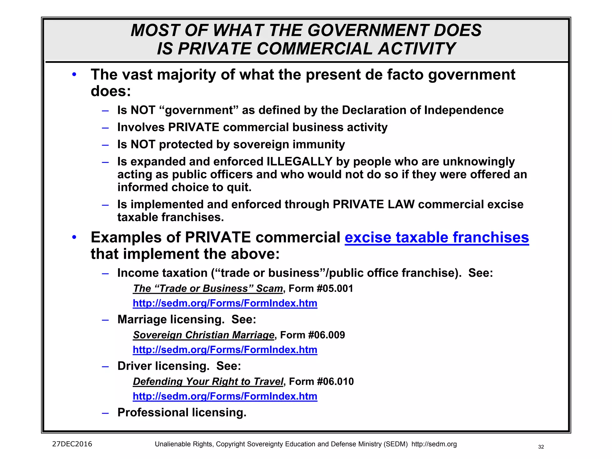 32
MOST OF WHAT THE GOVERNMENT DOES
IS PRIVATE COMMERCIAL ACTIVITY
• The vast majority of what the present de facto government
does:
– Is NOT “government” as defined by the Declaration of Independence
– Involves PRIVATE commercial business activity
– Is NOT protected by sovereign immunity
– Is expanded and enforced ILLEGALLY by people who are unknowingly
acting as public officers and who would not do so if they were offered an
informed choice to quit.
– Is implemented and enforced through PRIVATE LAW commercial excise
taxable franchises.
• Examples of PRIVATE commercial excise taxable franchises
that implement the above:
– Income taxation (“trade or business”/public office franchise). See:
The “Trade or Business” Scam, Form #05.001
http://sedm.org/Forms/FormIndex.htm
– Marriage licensing. See:
Sovereign Christian Marriage, Form #06.009
http://sedm.org/Forms/FormIndex.htm
– Driver licensing. See:
Defending Your Right to Travel, Form #06.010
http://sedm.org/Forms/FormIndex.htm
– Professional licensing.
27DEC2016 Unalienable Rights, Copyright Sovereignty Education and Defense Ministry (SEDM) http://sedm.org
 