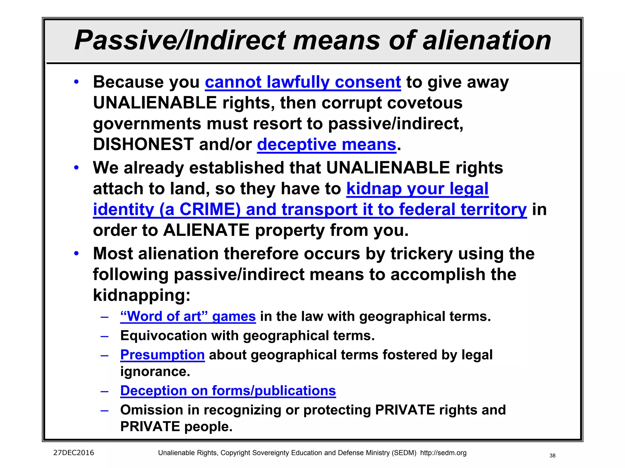 38
Passive/Indirect means of alienation
• Because you cannot lawfully consent to give away
UNALIENABLE rights, then corrupt covetous
governments must resort to passive/indirect,
DISHONEST and/or deceptive means.
• We already established that UNALIENABLE rights
attach to land, so they have to kidnap your legal
identity (a CRIME) and transport it to federal territory in
order to ALIENATE property from you.
• Most alienation therefore occurs by trickery using the
following passive/indirect means to accomplish the
kidnapping:
– “Word of art” games in the law with geographical terms.
– Equivocation with geographical terms.
– Presumption about geographical terms fostered by legal
ignorance.
– Deception on forms/publications
– Omission in recognizing or protecting PRIVATE rights and
PRIVATE people.
27DEC2016 Unalienable Rights, Copyright Sovereignty Education and Defense Ministry (SEDM) http://sedm.org
 