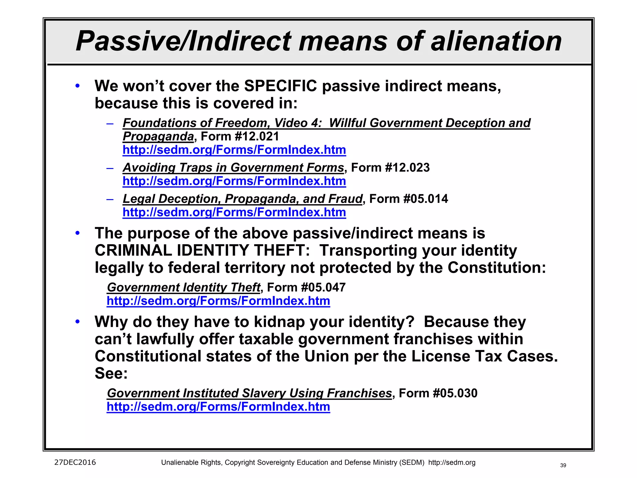 39
Passive/Indirect means of alienation
• We won’t cover the SPECIFIC passive indirect means,
because this is covered in:
– Foundations of Freedom, Video 4: Willful Government Deception and
Propaganda, Form #12.021
http://sedm.org/Forms/FormIndex.htm
– Avoiding Traps in Government Forms, Form #12.023
http://sedm.org/Forms/FormIndex.htm
– Legal Deception, Propaganda, and Fraud, Form #05.014
http://sedm.org/Forms/FormIndex.htm
• The purpose of the above passive/indirect means is
CRIMINAL IDENTITY THEFT: Transporting your identity
legally to federal territory not protected by the Constitution:
Government Identity Theft, Form #05.047
http://sedm.org/Forms/FormIndex.htm
• Why do they have to kidnap your identity? Because they
can’t lawfully offer taxable government franchises within
Constitutional states of the Union per the License Tax Cases.
See:
Government Instituted Slavery Using Franchises, Form #05.030
http://sedm.org/Forms/FormIndex.htm
27DEC2016 Unalienable Rights, Copyright Sovereignty Education and Defense Ministry (SEDM) http://sedm.org
 