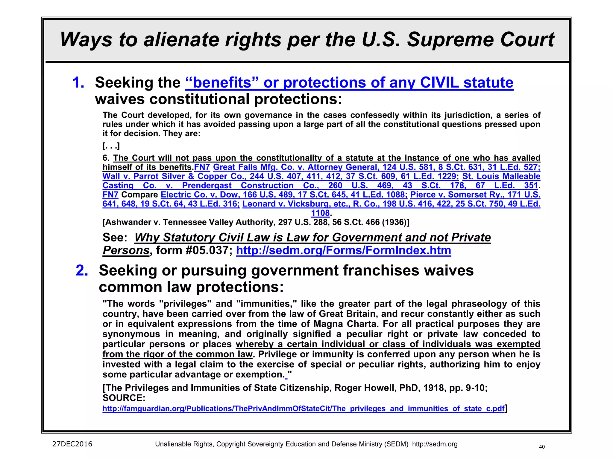 40
Ways to alienate rights per the U.S. Supreme Court
1. Seeking the “benefits” or protections of any CIVIL statute
waives constitutional protections:
The Court developed, for its own governance in the cases confessedly within its jurisdiction, a series of
rules under which it has avoided passing upon a large part of all the constitutional questions pressed upon
it for decision. They are:
[. . .]
6. The Court will not pass upon the constitutionality of a statute at the instance of one who has availed
himself of its benefits.FN7 Great Falls Mfg. Co. v. Attorney General, 124 U.S. 581, 8 S.Ct. 631, 31 L.Ed. 527;
Wall v. Parrot Silver & Copper Co., 244 U.S. 407, 411, 412, 37 S.Ct. 609, 61 L.Ed. 1229; St. Louis Malleable
Casting Co. v. Prendergast Construction Co., 260 U.S. 469, 43 S.Ct. 178, 67 L.Ed. 351.
FN7 Compare Electric Co. v. Dow, 166 U.S. 489, 17 S.Ct. 645, 41 L.Ed. 1088; Pierce v. Somerset Ry., 171 U.S.
641, 648, 19 S.Ct. 64, 43 L.Ed. 316; Leonard v. Vicksburg, etc., R. Co., 198 U.S. 416, 422, 25 S.Ct. 750, 49 L.Ed.
1108.
[Ashwander v. Tennessee Valley Authority, 297 U.S. 288, 56 S.Ct. 466 (1936)]
See: Why Statutory Civil Law is Law for Government and not Private
Persons, form #05.037; http://sedm.org/Forms/FormIndex.htm
2. Seeking or pursuing government franchises waives
common law protections:
"The words "privileges" and "immunities," like the greater part of the legal phraseology of this
country, have been carried over from the law of Great Britain, and recur constantly either as such
or in equivalent expressions from the time of Magna Charta. For all practical purposes they are
synonymous in meaning, and originally signified a peculiar right or private law conceded to
particular persons or places whereby a certain individual or class of individuals was exempted
from the rigor of the common law. Privilege or immunity is conferred upon any person when he is
invested with a legal claim to the exercise of special or peculiar rights, authorizing him to enjoy
some particular advantage or exemption. "
[The Privileges and Immunities of State Citizenship, Roger Howell, PhD, 1918, pp. 9-10;
SOURCE:
http://famguardian.org/Publications/ThePrivAndImmOfStateCit/The_privileges_and_immunities_of_state_c.pdf]
27DEC2016 Unalienable Rights, Copyright Sovereignty Education and Defense Ministry (SEDM) http://sedm.org
 