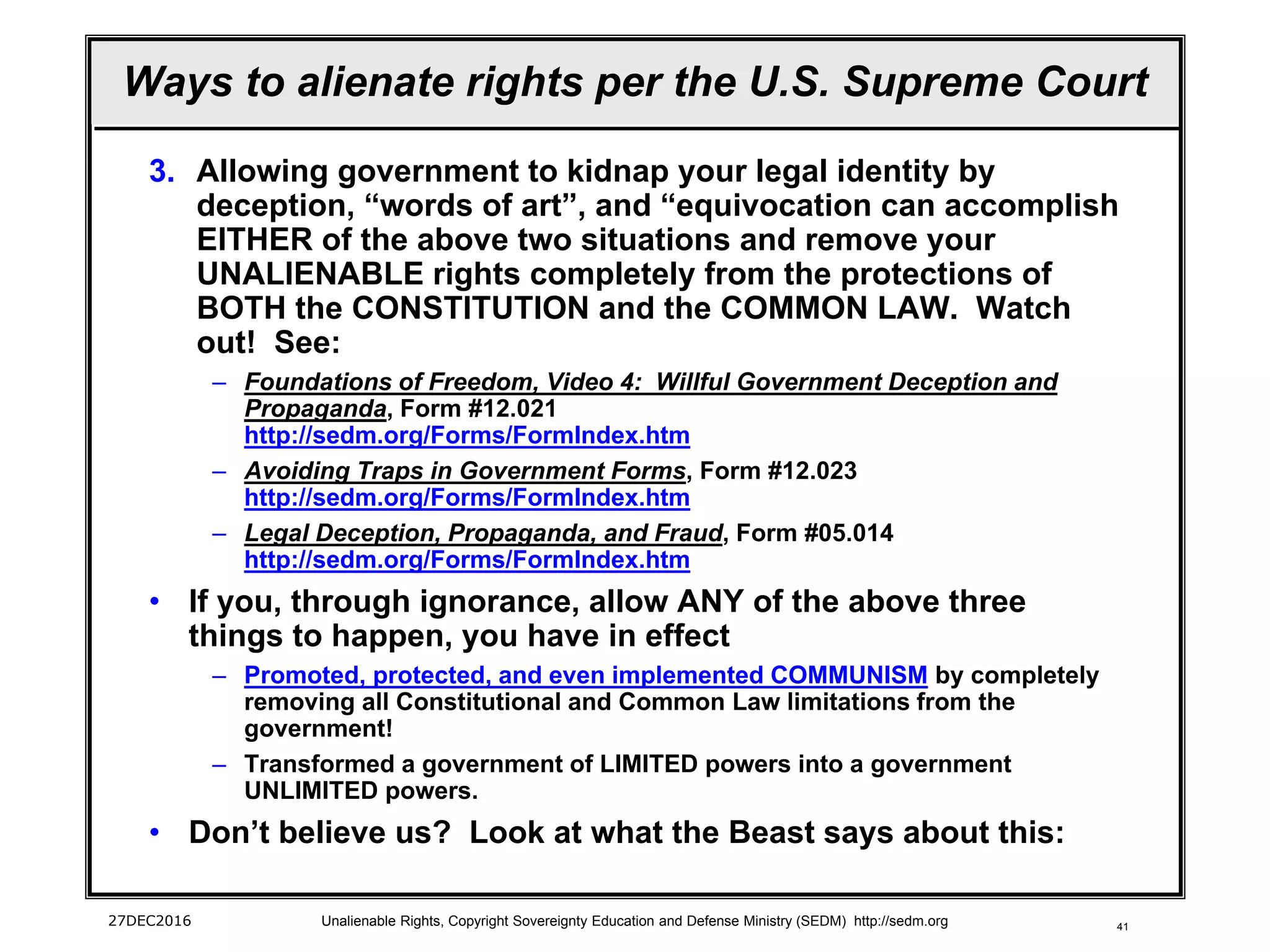 41
Ways to alienate rights per the U.S. Supreme Court
3. Allowing government to kidnap your legal identity by
deception, “words of art”, and “equivocation can accomplish
EITHER of the above two situations and remove your
UNALIENABLE rights completely from the protections of
BOTH the CONSTITUTION and the COMMON LAW. Watch
out! See:
– Foundations of Freedom, Video 4: Willful Government Deception and
Propaganda, Form #12.021
http://sedm.org/Forms/FormIndex.htm
– Avoiding Traps in Government Forms, Form #12.023
http://sedm.org/Forms/FormIndex.htm
– Legal Deception, Propaganda, and Fraud, Form #05.014
http://sedm.org/Forms/FormIndex.htm
• If you, through ignorance, allow ANY of the above three
things to happen, you have in effect
– Promoted, protected, and even implemented COMMUNISM by completely
removing all Constitutional and Common Law limitations from the
government!
– Transformed a government of LIMITED powers into a government
UNLIMITED powers.
• Don’t believe us? Look at what the Beast says about this:
27DEC2016 Unalienable Rights, Copyright Sovereignty Education and Defense Ministry (SEDM) http://sedm.org
 
