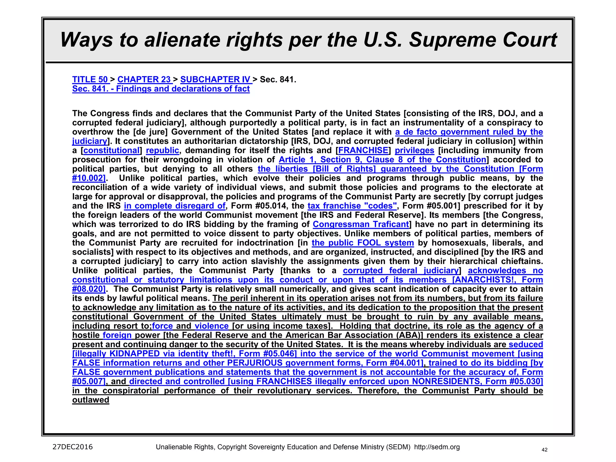 42
Ways to alienate rights per the U.S. Supreme Court
TITLE 50 > CHAPTER 23 > SUBCHAPTER IV > Sec. 841.
Sec. 841. - Findings and declarations of fact
The Congress finds and declares that the Communist Party of the United States [consisting of the IRS, DOJ, and a
corrupted federal judiciary], although purportedly a political party, is in fact an instrumentality of a conspiracy to
overthrow the [de jure] Government of the United States [and replace it with a de facto government ruled by the
judiciary]. It constitutes an authoritarian dictatorship [IRS, DOJ, and corrupted federal judiciary in collusion] within
a [constitutional] republic, demanding for itself the rights and [FRANCHISE] privileges [including immunity from
prosecution for their wrongdoing in violation of Article 1, Section 9, Clause 8 of the Constitution] accorded to
political parties, but denying to all others the liberties [Bill of Rights] guaranteed by the Constitution [Form
#10.002]. Unlike political parties, which evolve their policies and programs through public means, by the
reconciliation of a wide variety of individual views, and submit those policies and programs to the electorate at
large for approval or disapproval, the policies and programs of the Communist Party are secretly [by corrupt judges
and the IRS in complete disregard of, Form #05.014, the tax franchise "codes", Form #05.001] prescribed for it by
the foreign leaders of the world Communist movement [the IRS and Federal Reserve]. Its members [the Congress,
which was terrorized to do IRS bidding by the framing of Congressman Traficant] have no part in determining its
goals, and are not permitted to voice dissent to party objectives. Unlike members of political parties, members of
the Communist Party are recruited for indoctrination [in the public FOOL system by homosexuals, liberals, and
socialists] with respect to its objectives and methods, and are organized, instructed, and disciplined [by the IRS and
a corrupted judiciary] to carry into action slavishly the assignments given them by their hierarchical chieftains.
Unlike political parties, the Communist Party [thanks to a corrupted federal judiciary] acknowledges no
constitutional or statutory limitations upon its conduct or upon that of its members [ANARCHISTS!, Form
#08.020]. The Communist Party is relatively small numerically, and gives scant indication of capacity ever to attain
its ends by lawful political means. The peril inherent in its operation arises not from its numbers, but from its failure
to acknowledge any limitation as to the nature of its activities, and its dedication to the proposition that the present
constitutional Government of the United States ultimately must be brought to ruin by any available means,
including resort to;force and violence [or using income taxes]. Holding that doctrine, its role as the agency of a
hostile foreign power [the Federal Reserve and the American Bar Association (ABA)] renders its existence a clear
present and continuing danger to the security of the United States. It is the means whereby individuals are seduced
[illegally KIDNAPPED via identity theft!, Form #05.046] into the service of the world Communist movement [using
FALSE information returns and other PERJURIOUS government forms, Form #04.001], trained to do its bidding [by
FALSE government publications and statements that the government is not accountable for the accuracy of, Form
#05.007], and directed and controlled [using FRANCHISES illegally enforced upon NONRESIDENTS, Form #05.030]
in the conspiratorial performance of their revolutionary services. Therefore, the Communist Party should be
outlawed
27DEC2016 Unalienable Rights, Copyright Sovereignty Education and Defense Ministry (SEDM) http://sedm.org
 