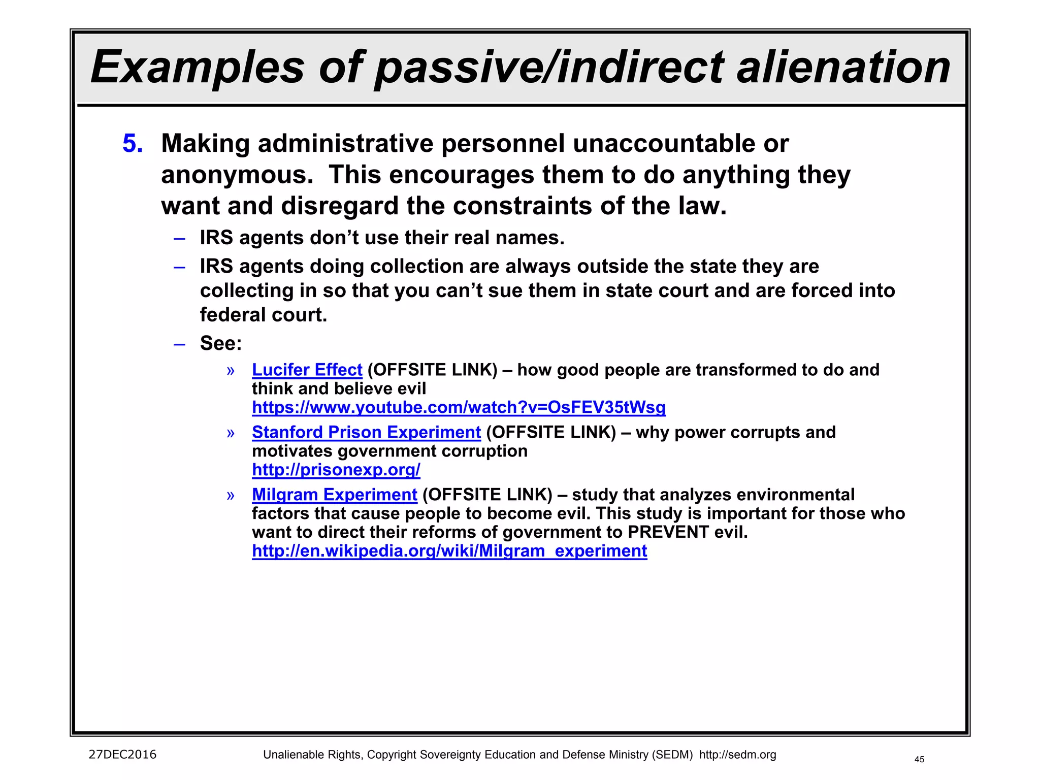 45
Examples of passive/indirect alienation
5. Making administrative personnel unaccountable or
anonymous. This encourages them to do anything they
want and disregard the constraints of the law.
– IRS agents don’t use their real names.
– IRS agents doing collection are always outside the state they are
collecting in so that you can’t sue them in state court and are forced into
federal court.
– See:
» Lucifer Effect (OFFSITE LINK) – how good people are transformed to do and
think and believe evil
https://www.youtube.com/watch?v=OsFEV35tWsg
» Stanford Prison Experiment (OFFSITE LINK) – why power corrupts and
motivates government corruption
http://prisonexp.org/
» Milgram Experiment (OFFSITE LINK) – study that analyzes environmental
factors that cause people to become evil. This study is important for those who
want to direct their reforms of government to PREVENT evil.
http://en.wikipedia.org/wiki/Milgram_experiment
27DEC2016 Unalienable Rights, Copyright Sovereignty Education and Defense Ministry (SEDM) http://sedm.org
 