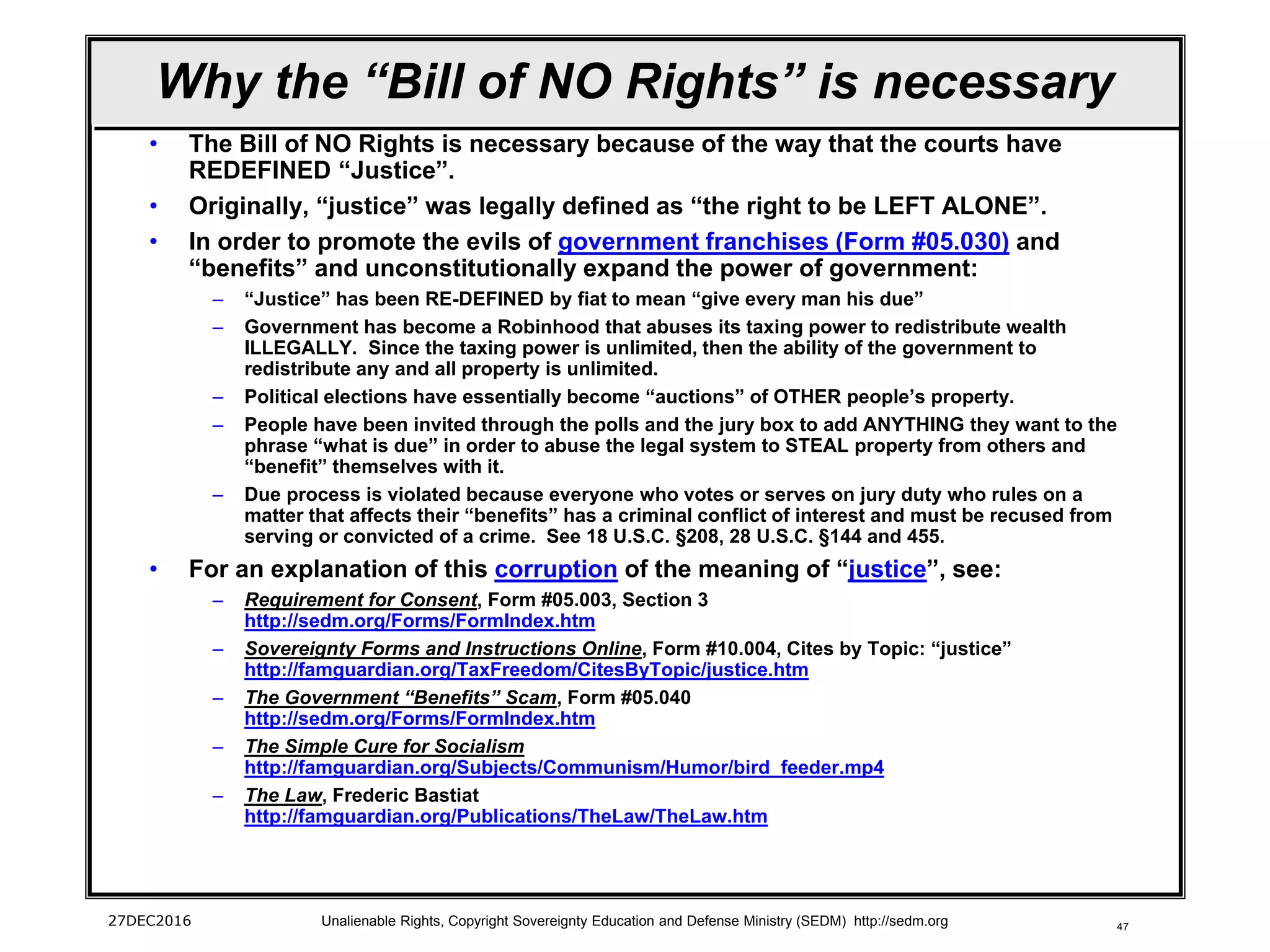 47
Why the “Bill of NO Rights” is necessary
• The Bill of NO Rights is necessary because of the way that the courts have
REDEFINED “Justice”.
• Originally, “justice” was legally defined as “the right to be LEFT ALONE”.
• In order to promote the evils of government franchises (Form #05.030) and
“benefits” and unconstitutionally expand the power of government:
– “Justice” has been RE-DEFINED by fiat to mean “give every man his due”
– Government has become a Robinhood that abuses its taxing power to redistribute wealth
ILLEGALLY. Since the taxing power is unlimited, then the ability of the government to
redistribute any and all property is unlimited.
– Political elections have essentially become “auctions” of OTHER people’s property.
– People have been invited through the polls and the jury box to add ANYTHING they want to the
phrase “what is due” in order to abuse the legal system to STEAL property from others and
“benefit” themselves with it.
– Due process is violated because everyone who votes or serves on jury duty who rules on a
matter that affects their “benefits” has a criminal conflict of interest and must be recused from
serving or convicted of a crime. See 18 U.S.C. §208, 28 U.S.C. §144 and 455.
• For an explanation of this corruption of the meaning of “justice”, see:
– Requirement for Consent, Form #05.003, Section 3
http://sedm.org/Forms/FormIndex.htm
– Sovereignty Forms and Instructions Online, Form #10.004, Cites by Topic: “justice”
http://famguardian.org/TaxFreedom/CitesByTopic/justice.htm
– The Government “Benefits” Scam, Form #05.040
http://sedm.org/Forms/FormIndex.htm
– The Simple Cure for Socialism
http://famguardian.org/Subjects/Communism/Humor/bird_feeder.mp4
– The Law, Frederic Bastiat
http://famguardian.org/Publications/TheLaw/TheLaw.htm
27DEC2016 Unalienable Rights, Copyright Sovereignty Education and Defense Ministry (SEDM) http://sedm.org
 