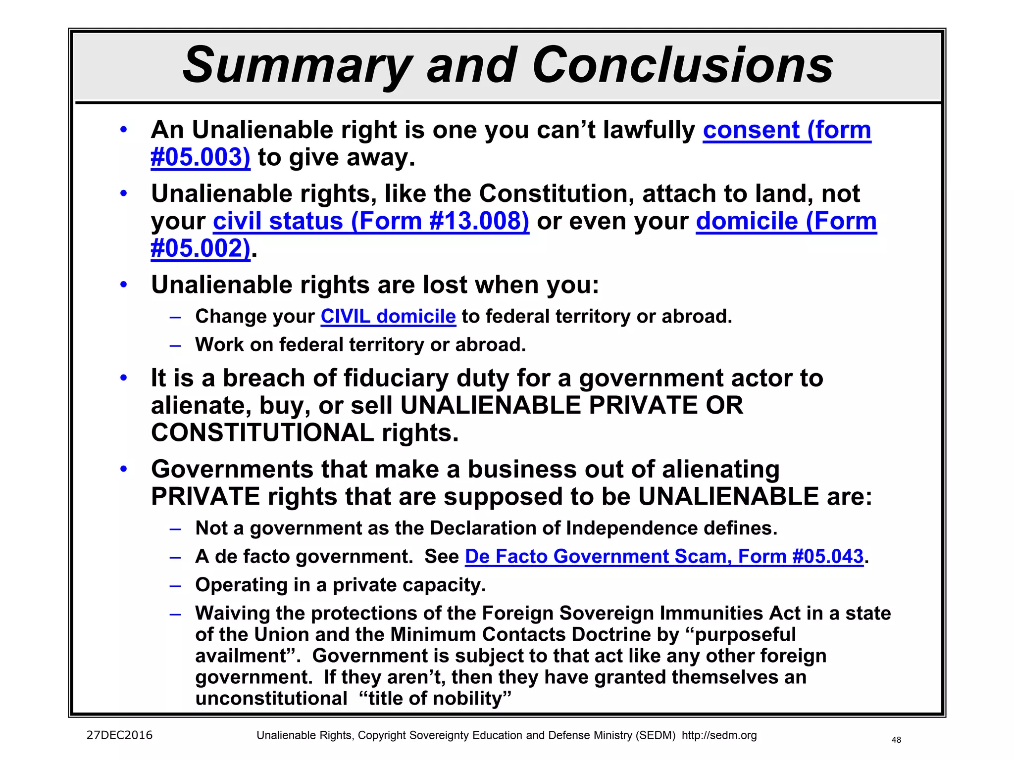 48
Summary and Conclusions
• An Unalienable right is one you can’t lawfully consent (form
#05.003) to give away.
• Unalienable rights, like the Constitution, attach to land, not
your civil status (Form #13.008) or even your domicile (Form
#05.002).
• Unalienable rights are lost when you:
– Change your CIVIL domicile to federal territory or abroad.
– Work on federal territory or abroad.
• It is a breach of fiduciary duty for a government actor to
alienate, buy, or sell UNALIENABLE PRIVATE OR
CONSTITUTIONAL rights.
• Governments that make a business out of alienating
PRIVATE rights that are supposed to be UNALIENABLE are:
– Not a government as the Declaration of Independence defines.
– A de facto government. See De Facto Government Scam, Form #05.043.
– Operating in a private capacity.
– Waiving the protections of the Foreign Sovereign Immunities Act in a state
of the Union and the Minimum Contacts Doctrine by “purposeful
availment”. Government is subject to that act like any other foreign
government. If they aren’t, then they have granted themselves an
unconstitutional “title of nobility”
27DEC2016 Unalienable Rights, Copyright Sovereignty Education and Defense Ministry (SEDM) http://sedm.org
 