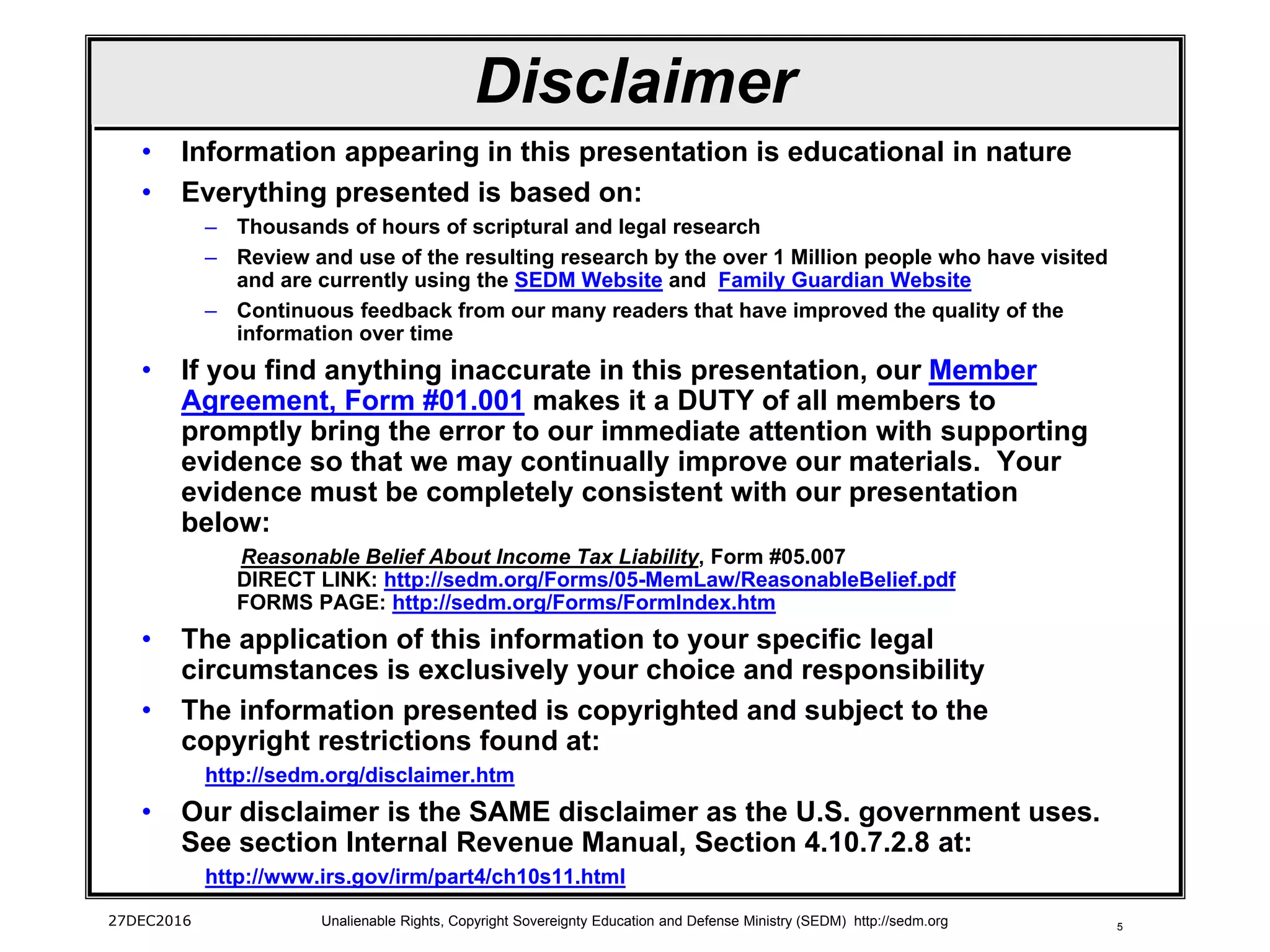 527DEC2016 Unalienable Rights, Copyright Sovereignty Education and Defense Ministry (SEDM) http://sedm.org
Disclaimer
• Information appearing in this presentation is educational in nature
• Everything presented is based on:
– Thousands of hours of scriptural and legal research
– Review and use of the resulting research by the over 1 Million people who have visited
and are currently using the SEDM Website and Family Guardian Website
– Continuous feedback from our many readers that have improved the quality of the
information over time
• If you find anything inaccurate in this presentation, our Member
Agreement, Form #01.001 makes it a DUTY of all members to
promptly bring the error to our immediate attention with supporting
evidence so that we may continually improve our materials. Your
evidence must be completely consistent with our presentation
below:
Reasonable Belief About Income Tax Liability, Form #05.007
DIRECT LINK: http://sedm.org/Forms/05-MemLaw/ReasonableBelief.pdf
FORMS PAGE: http://sedm.org/Forms/FormIndex.htm
• The application of this information to your specific legal
circumstances is exclusively your choice and responsibility
• The information presented is copyrighted and subject to the
copyright restrictions found at:
http://sedm.org/disclaimer.htm
• Our disclaimer is the SAME disclaimer as the U.S. government uses.
See section Internal Revenue Manual, Section 4.10.7.2.8 at:
http://www.irs.gov/irm/part4/ch10s11.html
 
