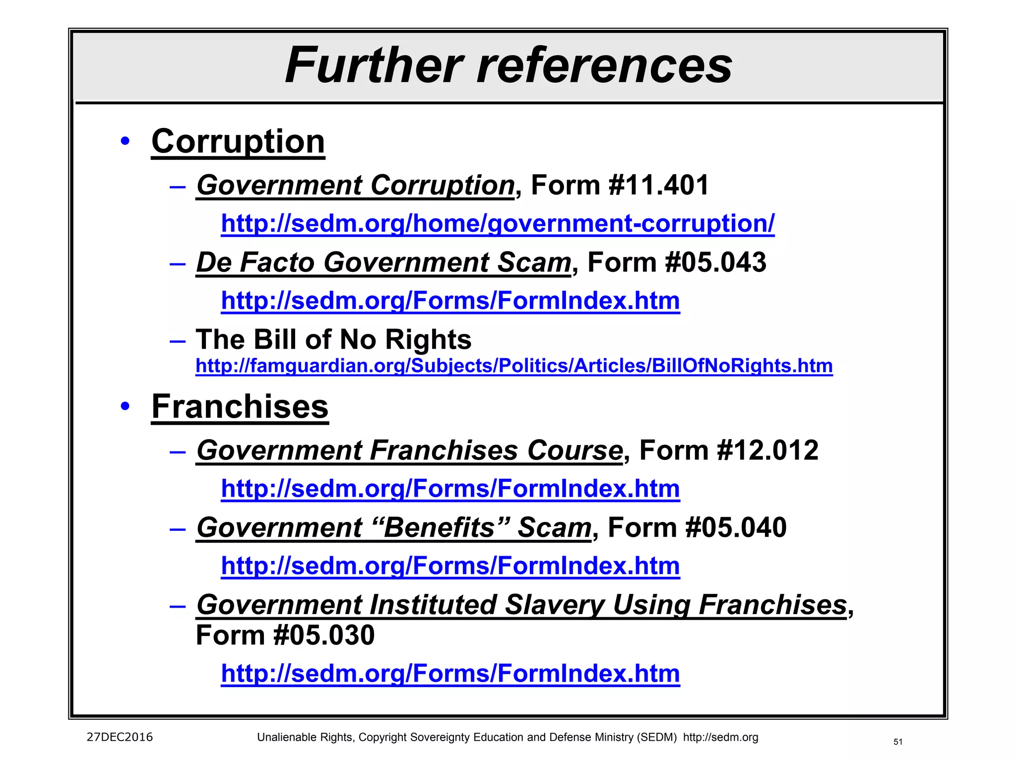 51
Further references
• Corruption
– Government Corruption, Form #11.401
http://sedm.org/home/government-corruption/
– De Facto Government Scam, Form #05.043
http://sedm.org/Forms/FormIndex.htm
– The Bill of No Rights
http://famguardian.org/Subjects/Politics/Articles/BillOfNoRights.htm
• Franchises
– Government Franchises Course, Form #12.012
http://sedm.org/Forms/FormIndex.htm
– Government “Benefits” Scam, Form #05.040
http://sedm.org/Forms/FormIndex.htm
– Government Instituted Slavery Using Franchises,
Form #05.030
http://sedm.org/Forms/FormIndex.htm
27DEC2016 Unalienable Rights, Copyright Sovereignty Education and Defense Ministry (SEDM) http://sedm.org
 
