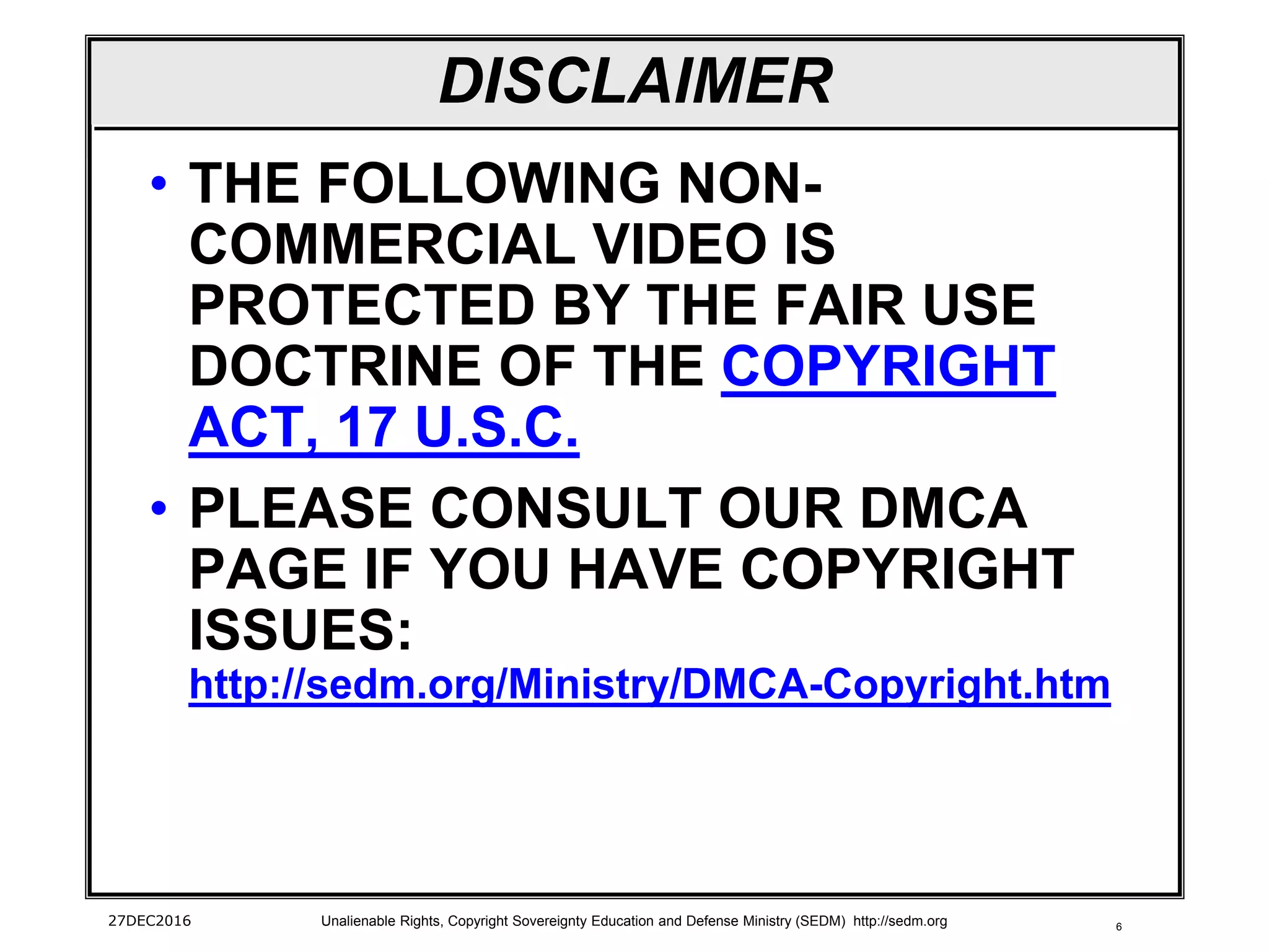 6
DISCLAIMER
• THE FOLLOWING NON-
COMMERCIAL VIDEO IS
PROTECTED BY THE FAIR USE
DOCTRINE OF THE COPYRIGHT
ACT, 17 U.S.C.
• PLEASE CONSULT OUR DMCA
PAGE IF YOU HAVE COPYRIGHT
ISSUES:
http://sedm.org/Ministry/DMCA-Copyright.htm
27DEC2016 Unalienable Rights, Copyright Sovereignty Education and Defense Ministry (SEDM) http://sedm.org
 
