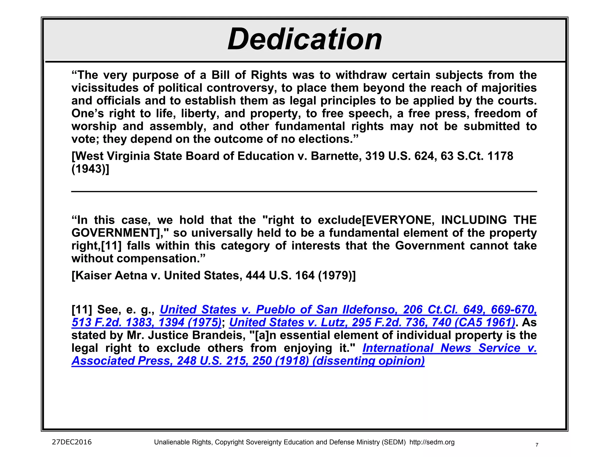 7
Dedication
“The very purpose of a Bill of Rights was to withdraw certain subjects from the
vicissitudes of political controversy, to place them beyond the reach of majorities
and officials and to establish them as legal principles to be applied by the courts.
One’s right to life, liberty, and property, to free speech, a free press, freedom of
worship and assembly, and other fundamental rights may not be submitted to
vote; they depend on the outcome of no elections.”
[West Virginia State Board of Education v. Barnette, 319 U.S. 624, 63 S.Ct. 1178
(1943)]
_______________________________________________________________________
“In this case, we hold that the "right to exclude[EVERYONE, INCLUDING THE
GOVERNMENT]," so universally held to be a fundamental element of the property
right,[11] falls within this category of interests that the Government cannot take
without compensation.”
[Kaiser Aetna v. United States, 444 U.S. 164 (1979)]
[11] See, e. g., United States v. Pueblo of San Ildefonso, 206 Ct.Cl. 649, 669-670,
513 F.2d. 1383, 1394 (1975); United States v. Lutz, 295 F.2d. 736, 740 (CA5 1961). As
stated by Mr. Justice Brandeis, "[a]n essential element of individual property is the
legal right to exclude others from enjoying it." International News Service v.
Associated Press, 248 U.S. 215, 250 (1918) (dissenting opinion)
27DEC2016 Unalienable Rights, Copyright Sovereignty Education and Defense Ministry (SEDM) http://sedm.org
 
