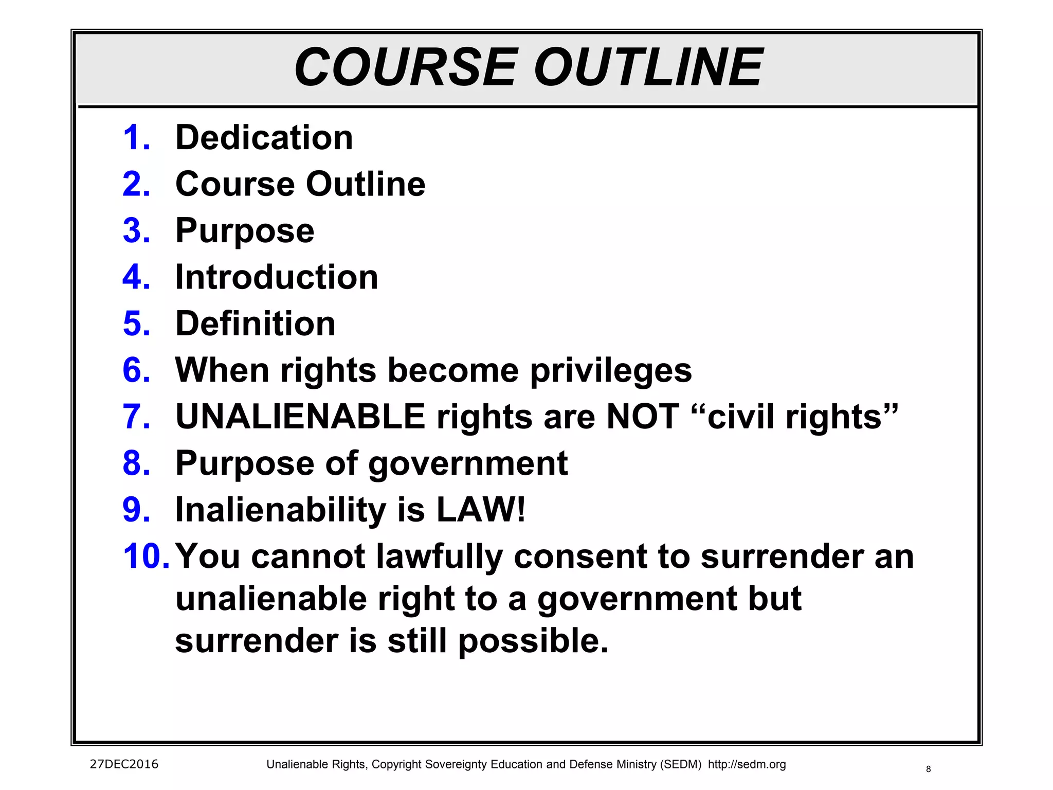 8
COURSE OUTLINE
1. Dedication
2. Course Outline
3. Purpose
4. Introduction
5. Definition
6. When rights become privileges
7. UNALIENABLE rights are NOT “civil rights”
8. Purpose of government
9. Inalienability is LAW!
10.You cannot lawfully consent to surrender an
unalienable right to a government but
surrender is still possible.
27DEC2016 Unalienable Rights, Copyright Sovereignty Education and Defense Ministry (SEDM) http://sedm.org
 