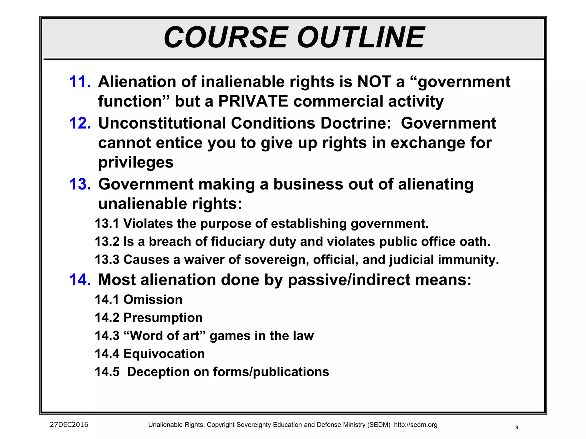 9
COURSE OUTLINE
11. Alienation of inalienable rights is NOT a “government
function” but a PRIVATE commercial activity
12. Unconstitutional Conditions Doctrine: Government
cannot entice you to give up rights in exchange for
privileges
13. Government making a business out of alienating
unalienable rights:
13.1 Violates the purpose of establishing government.
13.2 Is a breach of fiduciary duty and violates public office oath.
13.3 Causes a waiver of sovereign, official, and judicial immunity.
14. Most alienation done by passive/indirect means:
14.1 Omission
14.2 Presumption
14.3 “Word of art” games in the law
14.4 Equivocation
14.5 Deception on forms/publications
27DEC2016 Unalienable Rights, Copyright Sovereignty Education and Defense Ministry (SEDM) http://sedm.org
 