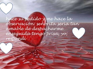 hace su pedido y me hace la
observación: señorita serìa tan
amable de despacharme
enseguida tengo prisa, yo;
respondi
 