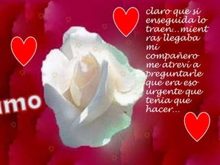 claro que si
enseguida lo
traen…mient
ras llegaba
mi
compañero
me atreví a
preguntarle
que era eso
urgente que
tenia que
hacer…
 