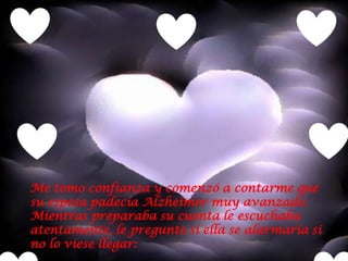 Me tomo confianza y comenzó a contarme que
su esposa padecía Alzheimer muy avanzado.
Mientras preparaba su cuenta le escuchaba
atentamente, le pregunte si ella se alarmaría si
no lo viese llegar:
 