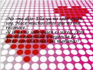 -No –me dijo- Ella ya no sabe quien
soy. Hace muchos años que no me
reconoce.
-Y si ya no sabe quien es usted, ¿Por
qué esa necesidad y urgencia de
estar con ella todas las mañanas?
 