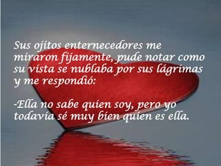 Sus ojitos enternecedores me
miraron fijamente, pude notar como
su vista se nublaba por sus lágrimas
y me respondió:

-Ella no sabe quien soy, pero yo
todavía sé muy bien quien es ella.
 