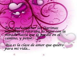 Tuve que contener las lágrimas
mientras se retiraba, lo seguí con la
mirada hasta que se perdió en el
camino, y pensé:

-Esa es la clase de amor que quiero
para mi vida...
 