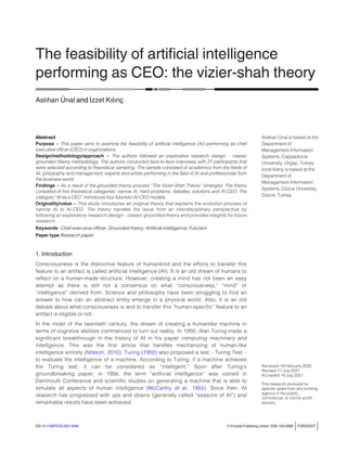 The feasibility of artiﬁcial intelligence
performing as CEO: the vizier-shah theory
Aslıhan Ünal and _
Izzet Kılınç
Abstract
Purpose – This paper aims to examine the feasibility of artificial intelligence (AI) performing as chief
executive officer (CEO) in organizations.
Design/methodology/approach – The authors followed an explorative research design – classic
grounded theory methodology. The authors conducted face-to-face interviews with 27 participants that
were selected according to theoretical sampling. The sample consisted of academics from the fields of
AI, philosophy and management; experts and artists performing in the field of AI and professionals from
the business world.
Findings – As a result of the grounded theory process ‘‘The Vizier-Shah Theory’’ emerged. The theory
consisted of five theoretical categories: narrow AI, hard problems, debates, solutions and AI-CEO. The
category ‘‘AI as a CEO’’ introduces four futuristic AI-CEO models.
Originality/value – This study introduces an original theory that explains the evolution process of
narrow AI to AI-CEO. The theory handles the issue from an interdisciplinary perspective by
following an exploratory research design – classic grounded theory and provides insights for future
research.
Keywords Chief executive officer, Grounded theory, Artificial intelligence, Futurism
Paper type Research paper
1. Introduction
Consciousness is the distinctive feature of humankind and the efforts to transfer this
feature to an artifact is called artificial intelligence (AI). It is an old dream of humans to
reflect on a human-made structure. However, creating a mind has not been an easy
attempt as there is still not a consensus on what “consciousness,” “mind” or
“intelligence” derived from. Science and philosophy have been struggling to find an
answer to how can an abstract entity emerge in a physical world. Also, it is an old
debate about what consciousness is and to transfer this “human-specific” feature to an
artifact is eligible or not.
In the midst of the twentieth century, the dream of creating a humanlike machine in
terms of cognitive abilities commenced to turn out reality. In 1950, Alan Turing made a
significant breakthrough in the history of AI in his paper computing machinery and
intelligence. This was the first article that handles mechanizing of human-like
intelligence entirely (Nilsson, 2010). Turing (1950) also proposed a test – Turing Test –
to evaluate the intelligence of a machine. According to Turing; if a machine achieves
the Turing test, it can be considered as “intelligent.” Soon after Turing’s
groundbreaking paper, in 1956, the term “artificial intelligence” was coined in
Dartmouth Conference and scientific studies on generating a machine that is able to
simulate all aspects of human intelligence (McCarthy et al., 1955). Since then, AI
research has progressed with ups and downs (generally called “seasons of AI”) and
remarkable results have been achieved.
Aslıhan Ünal is based at the
Department of
Management Information
Systems, Cappadocia
University, Ürgüp, Turkey.
_
Izzet Kılınç is based at the
Department of
Management Information
Systems, Düzce University,
Düzce, Turkey.
Received 19 February 2020
Revised 17 July 2021
Accepted 19 July 2021
This research received no
specific grant from any funding
agency in the public,
commercial, or not-for-profit
sectors.
DOI 10.1108/FS-02-2021-0048 © Emerald Publishing Limited, ISSN 1463-6689 jFORESIGHT j
 