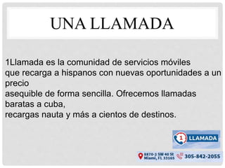 UNA LLAMADA
1Llamada es la comunidad de servicios móviles
que recarga a hispanos con nuevas oportunidades a un
precio
asequible de forma sencilla. Ofrecemos llamadas
baratas a cuba,
recargas nauta y más a cientos de destinos.
 