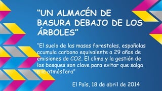 “UN ALMACÉN DE
BASURA DEBAJO DE LOS
ÁRBOLES”
“El suelo de las masas forestales, españolas
acumula carbono equivalente a 29 años de
emisiones de CO2. El clima y la gestión de
los bosques son clave para evitar que salga
a la atmósfera”
El País, 18 de abril de 2014
 