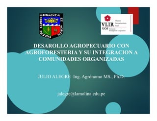 DESAROLLO AGROPECUARIO CON
AGROFORESTERIA Y SU INTEGRACION A
COMUNIDADES ORGANIZADAS
JULIO ALEGRE Ing. Agrónomo MS., Ph.D.
jalegre@lamolina.edu.pe
 