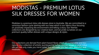 MODISTAS - PREMIUM LOTUS
SILK DRESSES FOR WOMEN
Modistas is a premium lotus silk dresses store in Australia. We are committed to a
conscious fashion cycle starting with our base which is our fabrics thus focusing
on positively impacting the environment and telling a story. Our themes
collections are designed by our creative team, and we pride ourselves on our
premium quality kaftan dresses with unique designs & styles.
Our collections are derived from plant-based fibres which are sustainable and bio-
natural. Our collection of artistic quintessential kaftan dresses woven in pure Lotus
silk will not only make you trend setter, but will make you feel calm, peaceful, and
meditativ
 
