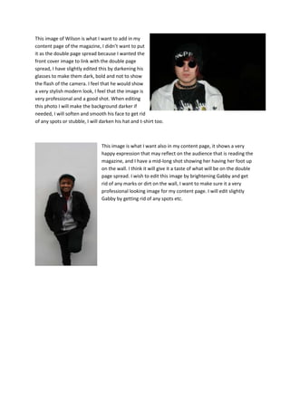 This image of Wilson is what I want to add in my
content page of the magazine, I didn’t want to put
it as the double page spread because I wanted the
front cover image to link with the double page
spread, I have slightly edited this by darkening his
glasses to make them dark, bold and not to show
the flash of the camera. I feel that he would show
a very stylish modern look, I feel that the image is
very professional and a good shot. When editing
this photo I will make the background darker if
needed, I will soften and smooth his face to get rid
of any spots or stubble, I will darken his hat and t-shirt too.



                                This image is what I want also in my content page, it shows a very
                                happy expression that may reflect on the audience that is reading the
                                magazine, and I have a mid-long shot showing her having her foot up
                                on the wall. I think it will give it a taste of what will be on the double
                                page spread. I wish to edit this image by brightening Gabby and get
                                rid of any marks or dirt on the wall, I want to make sure it a very
                                professional looking image for my content page. I will edit slightly
                                Gabby by getting rid of any spots etc.
 