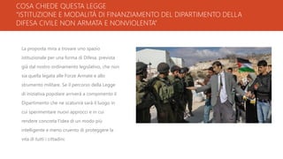 COSA CHIEDE QUESTA LEGGE
“ISTITUZIONE E MODALITÀ DI FINANZIAMENTO DEL DIPARTIMENTO DELLA
DIFESA CIVILE NON ARMATA E NONVIOLENTA”
La proposta mira a trovare uno spazio
istituzionale per una forma di Difesa, prevista
già dal nostro ordinamento legislativo, che non
sia quella legata alle Forze Armate e allo
strumento militare. Se il percorso della Legge
di iniziativa popolare arriverà a compimento il
Dipartimento che ne scaturirà sarà il luogo in
cui sperimentare nuovi approcci e in cui
rendere concreta l’idea di un modo più
intelligente e meno cruento di proteggere la
vita di tutti i cittadini.
 