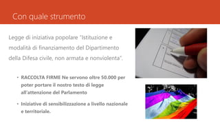 Con quale strumento
Legge di iniziativa popolare “Istituzione e
modalità di finanziamento del Dipartimento
della Difesa civile, non armata e nonviolenta”.
• RACCOLTA FIRME Ne servono oltre 50.000 per
poter portare il nostro testo di legge
all’attenzione del Parlamento
• Iniziative di sensibilizzazione a livello nazionale
e territoriale.
 
