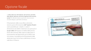 Opzione fiscale
La difesa della vita, dell’ambiente, del territorio, dei diritti,
della dignità, della pace, del lavoro dignitoso dell’economia
sociale. Per difendere davvero questi beni comuni servono
strumenti adeguati, quelli della nonviolenza.
Il finanziamento della nuova difesa civile dovrà
avvenire grazie all’introduzione dell’”opzione fiscale”,
cioè la possibilità per i cittadini, in sede di
dichiarazione dei redditi, di destinare una quota pari al
sei per mille dell’imposta sul reddito delle persone
fisiche all’incremento della copertura delle spese di
funzionamento del Dipartimento per la Difesa civile
non armata e nonviolenta ed al finanziamento delle
attività dei Corpi Civili di Pace e dell’Istituto di ricerca
sulla Pace e il Disarmo
 