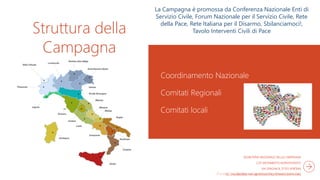 Struttura della
Campagna
Coordinamento Nazionale
Comitati Regionali
Comitati locali
SEGRETERIA NAZIONALE DELLA CAMPAGNA
C/O MOVIMENTO NONVIOLENTO
VIA SPAGNA 8, 37123 VERONA
TEL. 045/8009803 INFO@DIFESACIVILENONVIOLENTA.ORG
La Campagna è promossa da Conferenza Nazionale Enti di
Servizio Civile, Forum Nazionale per il Servizio Civile, Rete
della Pace, Rete Italiana per il Disarmo, Sbilanciamoci!,
Tavolo Interventi Civili di Pace
 