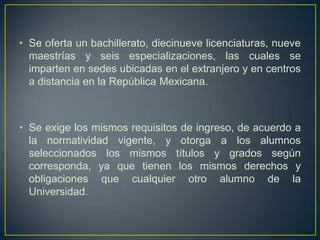 • Se oferta un bachillerato, diecinueve licenciaturas, nueve
  maestrías y seis especializaciones, las cuales se
  imparten en sedes ubicadas en el extranjero y en centros
  a distancia en la República Mexicana.



• Se exige los mismos requisitos de ingreso, de acuerdo a
  la normatividad vigente, y otorga a los alumnos
  seleccionados los mismos títulos y grados según
  corresponda, ya que tienen los mismos derechos y
  obligaciones que cualquier otro alumno de la
  Universidad.
 