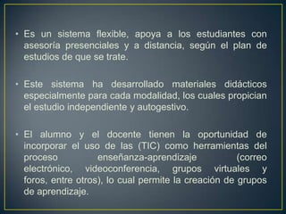 • Es un sistema flexible, apoya a los estudiantes con
  asesoría presenciales y a distancia, según el plan de
  estudios de que se trate.

• Este sistema ha desarrollado materiales didácticos
  especialmente para cada modalidad, los cuales propician
  el estudio independiente y autogestivo.

• El alumno y el docente tienen la oportunidad de
  incorporar el uso de las (TIC) como herramientas del
  proceso           enseñanza-aprendizaje             (correo
  electrónico, videoconferencia, grupos virtuales y
  foros, entre otros), lo cual permite la creación de grupos
  de aprendizaje.
 