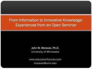 From Information to Innovative Knowledge:
   Experiences from an Open Seminar




            John W. Moravec, Ph.D.
            University of Minnesota

           www.educationfutures.com
              moravec@umn.edu
 