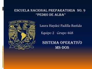 ESCUELA NACIONAL PREPARATORIA NO. 9
          “PEDRO DE ALBA”


            Laura Haydeé Padilla Bastida

             Equipo 2 Grupo 468

             SISTEMA OPERATIVO
                   MS-DOS
 