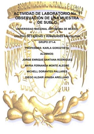 ACTIVIDAD DE LABORATORIO No. 1
OBSERVACIÓN DE UNA MUESTRA
DE SUELO
UNIVERSIDAD NACIONAL AUTONOMA DE MÉXICO
COLEGIO DE CIENCIAS Y HUMNIDADES NAUCALPAN
GRUPO 271-A
PROFESORA: KARLA GOROZTIETA
ALUMNOS:
JORGE ENRIQUE SANTANA RODRIGUEZ
MARIA FERNANDA MONTE ALEGRE
MICHELL DORANTES PALLARES
DIEGO ALDAIR ARAISA ARELLANO

 