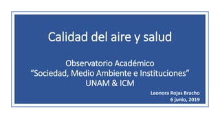 Calidad del aire y salud
Observatorio Académico
“Sociedad, Medio Ambiente e Instituciones”
UNAM & ICM
Leonora Rojas Bracho
6 junio, 2019
 