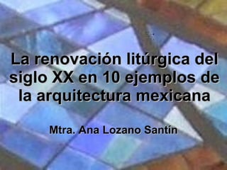 La renovación litúrgica del siglo XX en 10 ejemplos de la arquitectura mexicana Mtra. Ana Lozano Santín 