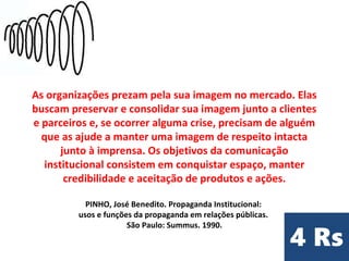 As organizações prezam pela sua imagem no mercado. Elas
buscam preservar e consolidar sua imagem junto a clientes
e parceiros e, se ocorrer alguma crise, precisam de alguém
que as ajude a manter uma imagem de respeito intacta
junto à imprensa. Os objetivos da comunicação
institucional consistem em conquistar espaço, manter
credibilidade e aceitação de produtos e ações.
PINHO, José Benedito. Propaganda Institucional:
usos e funções da propaganda em relações públicas.
São Paulo: Summus. 1990.
 