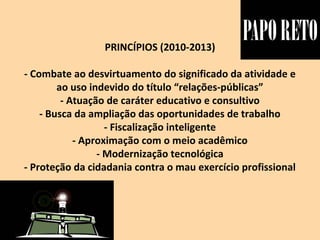 PRINCÍPIOS (2010-2013)
- Combate ao desvirtuamento do significado da atividade e
ao uso indevido do título “relações-públicas”
- Atuação de caráter educativo e consultivo
- Busca da ampliação das oportunidades de trabalho
- Fiscalização inteligente
- Aproximação com o meio acadêmico
- Modernização tecnológica
- Proteção da cidadania contra o mau exercício profissional
 
