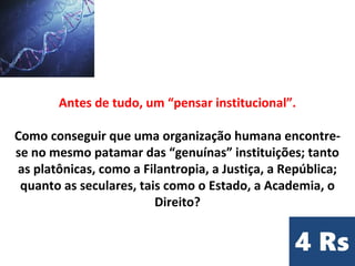 Antes de tudo, um “pensar institucional”.
Como conseguir que uma organização humana encontre-
se no mesmo patamar das “genuínas” instituições; tanto
as platônicas, como a Filantropia, a Justiça, a República;
quanto as seculares, tais como o Estado, a Academia, o
Direito?
 