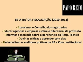 BE-A-BA’ DA FISCALIZAÇÃO (2010-2013)
- Aproximar o Conselho dos registrados
- Educar agências e empresas sobre o diferencial da profissão
- Informar o mercado sobre a pertinência da Resp. Técnica
- Ouvir as críticas e aprender com elas
- Universalizar as melhores práticas de RP e Com. Institucional
 